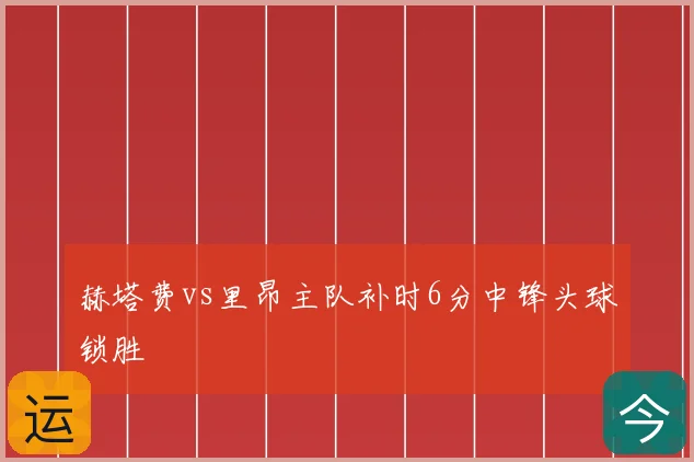 赫塔费vs里昂主队补时6分中锋头球锁胜